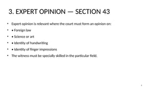 3. EXPERT OPINION — SECTION 43
• Expert opinion is relevant where the court must form an opinion on:
• • Foreign law
• • Science or art
• • Identity of handwriting
• • Identity of finger impressions
• The witness must be specially skilled in the particular field.
4
 