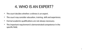 4. WHO IS AN EXPERT?
• The court decides whether a witness is an expert.
• The court may consider education, training, skill and experience.
• Formal academic qualifications are not always necessary.
• The important requirement is demonstrated competence in the
specific field.
5
 