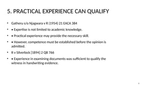 5. PRACTICAL EXPERIENCE CAN QUALIFY
• Gatheru s/o Njagwara v R (1954) 21 EACA 384
• • Expertise is not limited to academic knowledge.
• • Practical experience may provide the necessary skill.
• • However, competence must be established before the opinion is
admitted.
• R v Silverlock [1894] 2 QB 766
• • Experience in examining documents was sufficient to qualify the
witness in handwriting evidence.
6
 