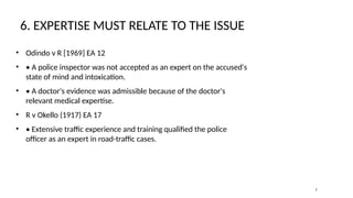 6. EXPERTISE MUST RELATE TO THE ISSUE
• Odindo v R [1969] EA 12
• • A police inspector was not accepted as an expert on the accused's
state of mind and intoxication.
• • A doctor's evidence was admissible because of the doctor's
relevant medical expertise.
• R v Okello (1917) EA 17
• • Extensive traffic experience and training qualified the police
officer as an expert in road-traffic cases.
7
 