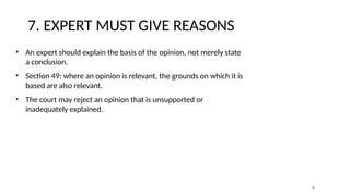 7. EXPERT MUST GIVE REASONS
• An expert should explain the basis of the opinion, not merely state
a conclusion.
• Section 49: where an opinion is relevant, the grounds on which it is
based are also relevant.
• The court may reject an opinion that is unsupported or
inadequately explained.
8
 