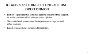 8. FACTS SUPPORTING OR CONTRADICTING
EXPERT OPINION
• Section 44 provides that facts may become relevant if they support
or are inconsistent with a relevant expert opinion.
• The court therefore considers the expert opinion together with
other evidence.
• Expert evidence is not considered in isolation.
9
 