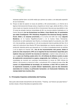 empresas podrían tener una tarifa media que cubriera sus costos y una adecuada expansión
        de sus inversiones)
 iii)   Porque se dejó de explorar en busca de petróleo y GN convencionales y un informe de la
        Agencia Internacional de Energía coloca a Argentina en tercer lugar, detrás de EEUU y China
        como el país con mayores recursos de GN no Convencional. Recursos que equivaldrían a casi
        70 veces las actuales reservas comprobadas de GN. Los recursos estarían localizados en: la
        Cuenca Neuquina (en las formaciones Los Moles y Vaca Muerta hay 14 yacimientos
        que están investigando: YPF; Petrobras; Pluspetrol; Pan American Energy; Apache;
        Exxon; Shell; y la empresa provincial); en la Cuenca del Golfo San Jorge (Aguada
        Bandera);    en   la   Cuenca   Magallánica-Austral   y   en   la   Cuenca   Chaco   Paranaense.
        Actualmente se está explotando Vaca Muerta y la empresa Apache ha producido unos 1000
        m3 / día de petróleo, equivalentes al 1,4% de la producción total de petróleo del País. En el
        resto de la estructura Vaca Muerta YPF tiene depositadas sus mayores esperanzas y con la
        producción obtenida estima que alcanzaría en 4 a 6 años el autoabastecimiento de petróleo
        y así se dejaría de importar GNL. Uno de los inconvenientes más graves, desde el
        punto de vista empresario (YPF) es la magnitud de las inversiones requeridas para
        explorar (hay que convertir los recursos en reservas) y explorar estas estructuras. Es
        que un pozo con fracking cuesta entre 12 y 18 millones de dólares cuando un pozo
        de exploración convencional no supera, exagerando, los 4 millones. Es decir que las
        necesidades de inversión son cuantiosas mencionándose no menos de 7000 millones de
        dólares / año durante no menos de 5 años, y actualmente YPF no dispone de esas cifras. En
        cuanto a la disponibilidad de tecnología, sin minimizar, si bien YPF no cuenta con
        la experiencia necesaria, la puede obtener rápidamente, pues los dos elementos
        esenciales de la misma, la perforación horizontal y la fracturación hidráulica, los
        maneja desde hace muchos años.




5.- Principales Impactos ambientales del Fracking


Este punto está tomado textualmente del Documento: “Fracking: una fractura que pasa factura “
de Aitor Utresti y Florent Marcellesi de septiembre 2012




                                                                                                     11
 