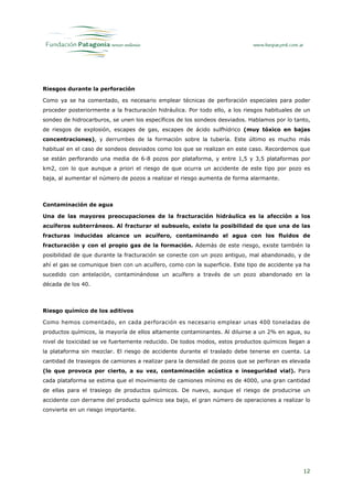 Riesgos durante la perforación

Como ya se ha comentado, es necesario emplear técnicas de perforación especiales para poder
proceder posteriormente a la fracturación hidráulica. Por todo ello, a los riesgos habituales de un
sondeo de hidrocarburos, se unen los específicos de los sondeos desviados. Hablamos por lo tanto,
de riesgos de explosión, escapes de gas, escapes de ácido sulfhídrico (muy tóxico en bajas
concentraciones), y derrumbes de la formación sobre la tubería. Este último es mucho más
habitual en el caso de sondeos desviados como los que se realizan en este caso. Recordemos que
se están perforando una media de 6-8 pozos por plataforma, y entre 1,5 y 3,5 plataformas por
km2, con lo que aunque a priori el riesgo de que ocurra un accidente de este tipo por pozo es
baja, al aumentar el número de pozos a realizar el riesgo aumenta de forma alarmante.



Contaminación de agua

Una de las mayores preocupaciones de la fracturación hidráulica es la afección a los
acuíferos subterráneos. Al fracturar el subsuelo, existe la posibilidad de que una de las
fracturas inducidas alcance un acuífero, contaminando el agua con los fluidos de
fracturación y con el propio gas de la formación. Además de este riesgo, existe también la
posibilidad de que durante la fracturación se conecte con un pozo antiguo, mal abandonado, y de
ahí el gas se comunique bien con un acuífero, como con la superficie. Este tipo de accidente ya ha
sucedido con antelación, contaminándose un acuífero a través de un pozo abandonado en la
década de los 40.



Riesgo químico de los aditivos

Como hemos comentado, en cada perforación es necesario emplear unas 400 toneladas de
productos químicos, la mayoría de ellos altamente contaminantes. Al diluirse a un 2% en agua, su
nivel de toxicidad se ve fuertemente reducido. De todos modos, estos productos químicos llegan a
la plataforma sin mezclar. El riesgo de accidente durante el traslado debe tenerse en cuenta. La
cantidad de trasiegos de camiones a realizar para la densidad de pozos que se perforan es elevada
(lo que provoca por cierto, a su vez, contaminación acústica e inseguridad vial). Para
cada plataforma se estima que el movimiento de camiones mínimo es de 4000, una gran cantidad
de ellas para el trasiego de productos químicos. De nuevo, aunque el riesgo de producirse un
accidente con derrame del producto químico sea bajo, el gran número de operaciones a realizar lo
convierte en un riesgo importante.




                                                                                                12
 
