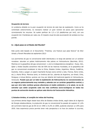 Ocupación de terreno

Un problema añadido es la gran ocupación de terreno de este tipo de explotación. Como se ha
comentado anteriormente, es necesario realizar un gran número de pozos para aprovechar
correctamente los recursos. Se suelen perforar de 1,5 a 3,5 plataformas por km2, con una
ocupación de 2 hectáreas por cada una. El impacto visual de esta acumulación de sondeos es muy
grande.




6.- ¿Qué pasa en el Resto del Mundo?


Este punto está basado en el Documento: “Fracking: una fractura que pasa factura” de Aitor
Utresti y Florent Marcellesi de septiembre 2012-


Los yacimientos de gas no convencional están distribuidos a lo largo del planeta con un carácter
novedoso: abundan en países históricamente más pobres en hidrocarburos (Baccheta, 2012).
Mientras en la geopolítica del gas convencional —y de la (in)dependencia energética— Rusia, Irán,
Qatar y Arabia Saudita concentran más del 50% de las reservas mundiales, en la geopolítica del
gas no convencional encabezan la lista la China, Estados Unidos, Argentina, México, Sudáfrica,
Australia, India y juegan un papel importante Europa (zona central y este, Francia, Reino Unido,
etc.) y Norte África. Mientras tanto, en América del Sur, además de Argentina, son Brasil, Chile,
Paraguay e incluso Bolivia, quienes van muy por delante del tradicional gigante en hidrocarburos,
Venezuela. Puesto que por un lado la explotación de hidrocarburos no convencionales es
un negocio potencialmente muy rentable y además con un carácter geopolítico central, y
que por otro lado conlleva graves afecciones al medio ambiente y a la salud, no es de
extrañar que estén surgiendo cada vez más conflictos socio-ecológicos en todos los
puntos de extracción donde se aplican esta técnica de fracturación hidraúlica.



i) Estados-Unidos, el conejillo de indias del fracking

Las primeras alertas llegan desde hace años de Estados Unidos donde, según datos de la Agencia
de Energía estadounidense, la producción de gas no convencional ha pasado de suponer el 1,4%
del suministro total de gas de EE UU en 1990 a 14,3% en 2009, pudiendo alcanzar un 24% para
2035. Esta experiencia previa permite tener más perspectiva a la hora de analizar lo ocurrido,




                                                                                              14
 