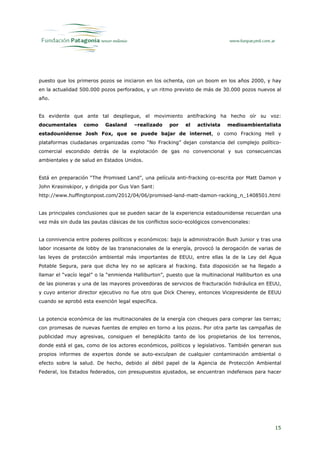 puesto que los primeros pozos se iniciaron en los ochenta, con un boom en los años 2000, y hay
en la actualidad 500.000 pozos perforados, y un ritmo previsto de más de 30.000 pozos nuevos al
año.


Es evidente que ante tal despliegue, el movimiento antifracking ha hecho oír su voz:
documentales      como     Gasland     –realizado    por    el   activista   medioambientalista
estadounidense Josh Fox, que se puede bajar de internet, o como Fracking Hell y
plataformas ciudadanas organizadas como “No Fracking” dejan constancia del complejo político-
comercial escondido detrás de la explotación de gas no convencional y sus consecuencias
ambientales y de salud en Estados Unidos.


Está en preparación “The Promised Land”, una película anti-fracking co-escrita por Matt Damon y
John Krasinskipor, y dirigida por Gus Van Sant:
http://www.huffingtonpost.com/2012/04/06/promised-land-matt-damon-racking_n_1408501.html


Las principales conclusiones que se pueden sacar de la experiencia estadounidense recuerdan una
vez más sin duda las pautas clásicas de los conflictos socio-ecológicos convencionales:


La connivencia entre poderes políticos y económicos: bajo la administración Bush Junior y tras una
labor incesante de lobby de las transnacionales de la energía, provocó la derogación de varias de
las leyes de protección ambiental más importantes de EEUU, entre ellas la de la Ley del Agua
Potable Segura, para que dicha ley no se aplicara al fracking. Esta disposición se ha llegado a
llamar el “vacío legal” o la “enmienda Halliburton”, puesto que la multinacional Halliburton es una
de las pioneras y una de las mayores proveedoras de servicios de fracturación hidráulica en EEUU,
y cuyo anterior director ejecutivo no fue otro que Dick Cheney, entonces Vicepresidente de EEUU
cuando se aprobó esta exención legal específica.


La potencia económica de las multinacionales de la energía con cheques para comprar las tierras;
con promesas de nuevas fuentes de empleo en torno a los pozos. Por otra parte las campañas de
publicidad muy agresivas, consiguen el beneplácito tanto de los propietarios de los terrenos,
donde está el gas, como de los actores económicos, políticos y legislativos. También generan sus
propios informes de expertos donde se auto-exculpan de cualquier contaminación ambiental o
efecto sobre la salud. De hecho, debido al débil papel de la Agencia de Protección Ambiental
Federal, los Estados federados, con presupuestos ajustados, se encuentran indefensos para hacer




                                                                                                15
 