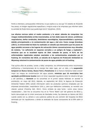 frente a intereses y presupuestos millonarios, lo que explica a su vez que “21 estados de 30,donde
hay pozos, no tengan regulaciones específicas y ninguno exija a las empresas que informen sobre
la cantidad de fluido tóxico que queda bajo tierra” (Goodman, 2010).


Los efectos nocivos sobre el medio ambiente y la salud: además de comprobar los
riesgos medioambientales arriba mencionados, se han dado casos de cáncer, problemas
respiratorios, daños cerebrales, desórdenes neurológicos, hipersensibilidad a químicos,
debido principalmente a la contaminación del agua y del aire. Como recoge Grandoso
(2011), la Universidad de Duke ha realizado un estudio que demuestra que los pozos de
agua potable cercanos a los lugares de extracción tienen concentraciones muy elevadas
de metano, “un asfixiante en espacios cerrados y un peligro de fuego y explosión”,
mientras que en la localidad tejana de Dish rodeada de pozos, el 61% de las
enfermedades registradas estaban asociadas a los contaminantes empleados por el
fracking. En noviembre del 2010, un estudio de la Agencia de Protección Ambiental en
Wyoming relacionó la contaminación de pozos de agua potable con el fracking.


Tras quince años de pruebas, luchas y lobby variopintos, los enfrentamientos entre movimientos
antifracking y transnacionales de la energía han dado lugar, por un lado, a la suspensión
temporal en Nueva Jersey, Nueva York y Pensilvania de la fractura hidráulica hasta conocer
mejor los riesgos de contaminación del agua potable, mientras que 16 municipios han
aprobado prohibiciones locales (pero sin tener capacidad regulatoria sobre la industria del gas
y del petróleo), y Vermont se ha convertido en el primer estado federado en aprobar la
prohibición, en mayo del 2012. Además, en septiembre del 2010, la Agencia de Protección
Ambiental Federal (EPA) solicitó información sobre los productos químicos empleados por las
empresas extractivistas: respondieron ocho y, para que Halliburton contestara, se necesitó una
citación judicial (Fracking Hell, 2011). Como símbolo de esta lucha —entre otras menos
mediatizadas—, Josh Fox se encuentra hoy en la “Terror Watch List” del gobierno de EEUU y,
hecho denunciado por la Unión americana de libertades civiles, fue detenido en febrero del 2012
cuando asistía con su cámara a una audiencia pública de una comisión del Congreso de EEUU
dominada por los republicanos y donde se analizaba las duras conclusiones de la EPA sobre el
fracking.




                                                                                               16
 