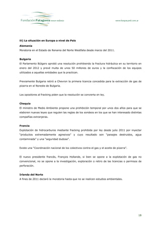 iii) La situación en Europa a nivel de País

Alemania
Moratoria en el Estado de Renania del Norte Westfalia desde marzo del 2011.


Bulgaria
El Parlamento Búlgaro aprobó una resolución prohibiendo la fractura hidráulica en su territorio en
enero del 2012 y prevé multa de unos 50 millones de euros y la confiscación de los equipos
utilizados a aquellas entidades que la practican.


Previamente Bulgaria retiró a Chevron la primera licencia concedida para la extracción de gas de
pizarra en el Noreste de Bulgaria.


Los opositores al fracking piden que la resolución se convierta en ley.


Chequia
El ministro de Medio Ambiente propone una prohibición temporal por unos dos años para que se
elaboren nuevas leyes que regulen las reglas de los sondeos en los que se han interesado distintas
compañías extranjeras.


Francia
Explotación de hidrocarburos mediante fracking prohibida por ley desde julio 2011 por inyectar
“productos extremadamente agresivos” y cuyo resultado son “paisajes destruidos, agua
contaminada” y una “seguridad dudosa”.


Existe una “Coordinación nacional de los colectivos contra el gas y el aceite de pizarra”.


El nuevo presidente francés, François Hollande, si bien se opone a la explotación de gas no
convencional, no se opone a la investigación, exploración o retiro de las licencias o permisos de
perforación.


Irlanda del Norte
A fines de 2011 declaró la moratoria hasta que no se realicen estudios ambientales.




                                                                                               18
 