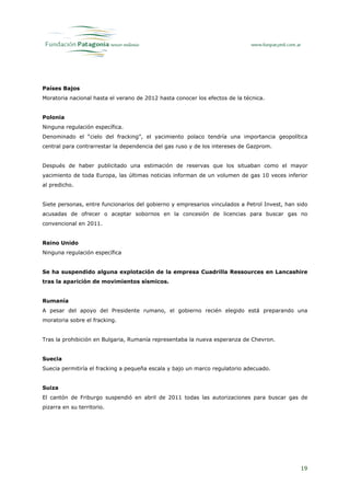 Países Bajos
Moratoria nacional hasta el verano de 2012 hasta conocer los efectos de la técnica.


Polonia
Ninguna regulación específica.
Denominado el “cielo del fracking”, el yacimiento polaco tendría una importancia geopolítica
central para contrarrestar la dependencia del gas ruso y de los intereses de Gazprom.


Después de haber publicitado una estimación de reservas que los situaban como el mayor
yacimiento de toda Europa, las últimas noticias informan de un volumen de gas 10 veces inferior
al predicho.


Siete personas, entre funcionarios del gobierno y empresarios vinculados a Petrol Invest, han sido
acusadas de ofrecer o aceptar sobornos en la concesión de licencias para buscar gas no
convencional en 2011.


Reino Unido
Ninguna regulación específica


Se ha suspendido alguna explotación de la empresa Cuadrilla Ressources en Lancashire
tras la aparición de movimientos sísmicos.


Rumanía
A pesar del apoyo del Presidente rumano, el gobierno recién elegido está preparando una
moratoria sobre el fracking.


Tras la prohibición en Bulgaria, Rumanía representaba la nueva esperanza de Chevron.


Suecia
Suecia permitiría el fracking a pequeña escala y bajo un marco regulatorio adecuado.


Suiza
El cantón de Friburgo suspendió en abril de 2011 todas las autorizaciones para buscar gas de
pizarra en su territorio.




                                                                                               19
 
