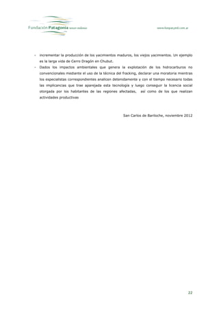 -   incrementar la producción de los yacimientos maduros, los viejos yacimientos. Un ejemplo
    es la larga vida de Cerro Dragón en Chubut.
-   Dados los impactos ambientales que genera la explotación de los hidrocarburos no
    convencionales mediante el uso de la técnica del fracking, declarar una moratoria mientras
    los especialistas correspondientes analicen detenidamente y con el tiempo necesario todas
    las implicancias que trae aparejada esta tecnología y luego conseguir la licencia social
    otorgada por los habitantes de las regiones afectadas,     así como de los que realizan
    actividades productivas




                                                     San Carlos de Bariloche, noviembre 2012




                                                                                           22
 