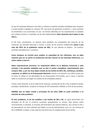 Es que las empresas dedicaron casi todo su esfuerzo a exportar grandes cantidades para recuperar
lo antes posible lo gastado en comprar YPF, para girar las ganancias al exterior y para aumentar
los dividendos a sus accionistas. Es que las divisas obtenidas por las exportaciones no pasaban
por el Banco Central y el petróleo era de libre disponibilidad (Esta situación duró hasta el año
2011).


El GN local, actualmente, no alcanza, para satisfacer las necesidades del consumo de las
industrias, las centrales eléctricas e incluso, a veces, de los usuarios residenciales (pese a que
más del 40% de la población carece de GN). Es que además se dejaron                    de construir
centrales hidroeléctricas y nucleares.


Como tampoco se invirtió para ampliar la capacidad de las refinerías, hoy se debe
importar gas oil, en parte en sustitución del Gas natural en las Centrales Eléctricas, y a
veces naftas y fuel oil.


Estas importaciones provocan un importante déficit en la Balanza Comercial y esto
sumado a los grandes subsidios que se dan al sector energético, esencialmente para
comprar GNL, y por los muy bajos niveles de las tarifas de GN y EE, contribuye, también,
a generar un déficit en el Presupuesto Nacional creando una situación muy difícil al país que
en parte se refleja en las dificultades de los Presupuestos Provinciales, que a veces ni siquiera
están en condiciones de pagar los sueldos de los empleados públicos.


Frente a esta situación, la de la caída de las reservas y producción de PE y GN, el gobierno decide,
acertada y tardíamente, recuperar el manejo de YPF comprando a REPSOL el 51% de las acciones.


ENARSA que se había creado a principios de los años 2000 no pudo contribuir a la
solución de este problema.


El otro problema, el de los susidios a las tarifas de GN y EE, se sigue demorando (los
derivados de PE por el contrario aumentan gradualmente su precio). Esto genera serios
inconvenientes a Camessa, la empresa administradora del sistema Eléctrico, que compra la EE a
las generadoras con esos subsidios del Estado ya que las distribuidoras, que a su vez compran la
EE a CAMESSA, le deben a esta cada día más dinero por el congelamiento de las tarifas.




                                                                                                  3
 