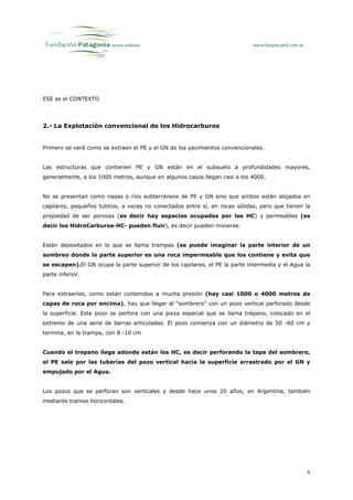 ESE es el CONTEXTO




2.- La Explotación convencional de los Hidrocarburos


Primero se verá como se extraen el PE y el GN de los yacimientos convencionales.


Las estructuras que contienen PE y GN están en el subsuelo a profundidades mayores,
generalmente, a los 1000 metros, aunque en algunos casos llegan casi a los 4000.


No se presentan como napas o ríos subterráneos de PE y GN sino que ambos están alojados en
capilares, pequeños tubitos, a veces no conectados entre sí, en rocas sólidas, pero que tienen la
propiedad de ser porosas (es decir hay espacios ocupados por los HC) y permeables (es
decir los HidroCarburos-HC- pueden fluir), es decir pueden moverse.


Están depositados en lo que se llama trampas (se puede imaginar la parte interior de un
sombreo donde la parte superior es una roca impermeable que los contiene y evita que
se escapen).El GN ocupa la parte superior de los capilares, el PE la parte intermedia y el Agua la
parte inferior.


Para extraerlos, como están contenidos a mucha presión (hay casi 1000 o 4000 metros de
capas de roca por encima), hay que llegar al “sombrero” con un pozo vertical perforado desde
la superficie. Este pozo se perfora con una pieza especial que se llama trépano, colocado en el
extremo de una serie de barras articuladas. El pozo comienza con un diámetro de 50 -60 cm y
termina, en la trampa, con 8 -10 cm


Cuando el trepano llega adonde están los HC, es decir perforando la tapa del sombrero,
el PE sale por las tuberías del pozo vertical hacia la superficie arrastrado por el GN y
empujado por el Agua.


Los pozos que se perforan son verticales y desde hace unos 20 años, en Argentina, también
mediante tramos horizontales.




                                                                                                4
 