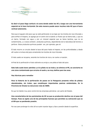 Es decir el pozo llega vertical a la zona donde están los HC y luego con una herramienta
especial se lo hace horizontal. De esta manera puede sacar muchos más HC que si fuera
vertical solamente.


Para que el agujero del pozo que se está perforando no se tape por los trocitos de roca triturada y
para enfriar el trepano, se agrega por el centro de la tubería un fluido que se llama lodo, y que es
un barro, formado con agua y con un mineral especial que se llama baritina, que no es
contaminante, y a veces contiene productos químicos, dependiendo de la naturaleza del terreno a
perforar. Estos productos químicos pueden ser, por ejemplo, gas oil.


El lodo recorre un circuito desde la boca del pozo hasta el trepano, en las profundidades y desde
allí vuelve a la boca del pozo arrastrando los trocitos de roca triturada.


El lodo usado se recupera, sacando los trocitos de roca y se vuelve a inyectar.


Al final de la perforación el lodo sobrante se arroja a una pileta al lado del pozo.


Este lodo suele tener petróleo y si la pileta no se trata y se elimina el PE, se convierte en
una zona contaminada que arruina el suelo y es muy dañina para las aves.


Hay técnicas para remediar


Pero la historia de la perforación de pozos en la Patagonia presenta miles de piletas
abandonadas, sin tratar, que constituyen importantes pasivos ambientales. En la
Provincia de Chubut se denuncian más de 5000.


Es que ha habido muy poco control de las empresas petroleras por parte del Estado.


Una característica de los yacimientos de HC es que su producción declina con el paso del
tiempo. Pues se agota una de las principales fuerzas que permiten su extracción que es
el GN que va perdiendo presión.


Por eso para prolongar la vida útil se suele inyectar Agua y Gas a presión desde la superficie.




                                                                                                  5
 