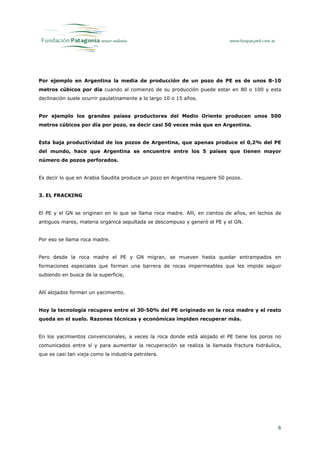 Por ejemplo en Argentina la media de producción de un pozo de PE es de unos 8-10
metros cúbicos por día cuando al comienzo de su producción puede estar en 80 o 100 y esta
declinación suele ocurrir paulatinamente a lo largo 10 o 15 años.


Por ejemplo los grandes países productores del Medio Oriente producen unos 500
metros cúbicos por día por pozo, es decir casi 50 veces más que en Argentina.


Esta baja productividad de los pozos de Argentina, que apenas produce el 0,2% del PE
del mundo, hace que Argentina se encuentre entre los 5 países que tienen mayor
número de pozos perforados.


Es decir lo que en Arabia Saudita produce un pozo en Argentina requiere 50 pozos.


3. EL FRACKING


El PE y el GN se originan en lo que se llama roca madre. Allí, en cientos de años, en lechos de
antiguos mares, materia orgánica sepultada se descompuso y generó el PE y el GN.


Por eso se llama roca madre.


Pero desde la roca madre el PE y GN migran, se mueven hasta quedar entrampados en
formaciones especiales que forman una barrera de rocas impermeables que les impide seguir
subiendo en busca de la superficie,


Allí alojados forman un yacimiento.


Hoy la tecnología recupera entre el 30-50% del PE originado en la roca madre y el resto
queda en el suelo. Razones técnicas y económicas impiden recuperar más.


En los yacimientos convencionales, a veces la roca donde está alojado el PE tiene los poros no
comunicados entre sí y para aumentar la recuperación se realiza la llamada fractura hidráulica,
que es casi tan vieja como la industria petrolera.




                                                                                             6
 