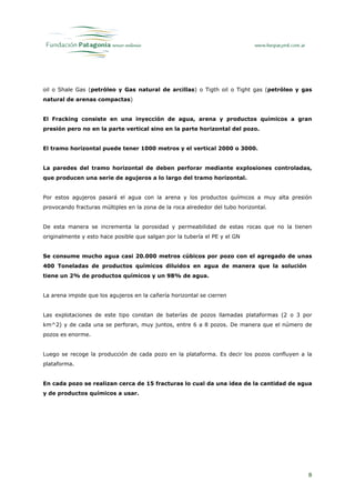oil o Shale Gas (petróleo y Gas natural de arcillas) o Tigth oil o Tight gas (petróleo y gas
natural de arenas compactas)


El Fracking consiste en una inyección de agua, arena y productos químicos a gran
presión pero no en la parte vertical sino en la parte horizontal del pozo.


El tramo horizontal puede tener 1000 metros y el vertical 2000 o 3000.


La paredes del tramo horizontal de deben perforar mediante explosiones controladas,
que producen una serie de agujeros a lo largo del tramo horizontal.


Por estos agujeros pasará el agua con la arena y los productos químicos a muy alta presión
provocando fracturas múltiples en la zona de la roca alrededor del tubo horizontal.


De esta manera se incrementa la porosidad y permeabilidad de estas rocas que no la tienen
originalmente y esto hace posible que salgan por la tubería el PE y el GN


Se consume mucho agua casi 20.000 metros cúbicos por pozo con el agregado de unas
400 Toneladas de productos químicos diluidos en agua de manera que la solución
tiene un 2% de productos químicos y un 98% de agua.


La arena impide que los agujeros en la cañería horizontal se cierren


Las explotaciones de este tipo constan de baterías de pozos llamadas plataformas (2 o 3 por
km^2) y de cada una se perforan, muy juntos, entre 6 a 8 pozos. De manera que el número de
pozos es enorme.


Luego se recoge la producción de cada pozo en la plataforma. Es decir los pozos confluyen a la
plataforma.


En cada pozo se realizan cerca de 15 fracturas lo cual da una idea de la cantidad de agua
y de productos químicos a usar.




                                                                                            8
 