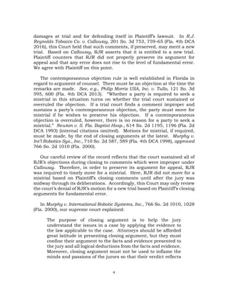 4
damages at trial and for defending itself in Plaintiff’s lawsuit. In R.J.
Reynolds Tobacco Co. v. Calloway, 201 So. 3d 753, 759–65 (Fla. 4th DCA
2016), this Court held that such comments, if preserved, may merit a new
trial. Based on Calloway, RJR asserts that it is entitled to a new trial.
Plaintiff counters that RJR did not properly preserve its argument for
appeal and that any error does not rise to the level of fundamental error.
We agree with Plaintiff on this point.
The contemporaneous objection rule is well established in Florida in
regard to argument of counsel. There must be an objection at the time the
remarks are made. See, e.g., Philip Morris USA, Inc. v. Tullo, 121 So. 3d
595, 600 (Fla. 4th DCA 2013). “Whether a party is required to seek a
mistrial in this situation turns on whether the trial court sustained or
overruled the objection. If a trial court finds a comment improper and
sustains a party’s contemporaneous objection, the party must move for
mistrial if he wishes to preserve his objection. If a contemporaneous
objection is overruled, however, there is no reason for a party to seek a
mistrial.” Newton v. S. Fla. Baptist Hosp., 614 So. 2d 1195, 1196 (Fla. 2d
DCA 1993) (internal citations omitted). Motions for mistrial, if required,
must be made, by the end of closing arguments at the latest. Murphy v.
Int’l Robotics Sys., Inc., 710 So. 2d 587, 589 (Fla. 4th DCA 1998), approved
766 So. 2d 1010 (Fla. 2000).
Our careful review of the record reflects that the court sustained all of
RJR’s objections during closing to comments which were improper under
Calloway. Therefore, in order to preserve its argument for appeal, RJR
was required to timely move for a mistrial. Here, RJR did not move for a
mistrial based on Plaintiff’s closing comments until after the jury was
midway through its deliberations. Accordingly, this Court may only review
the court’s denial of RJR’s motion for a new trial based on Plaintiff’s closing
arguments for fundamental error.
In Murphy v. International Robotic Systems, Inc., 766 So. 2d 1010, 1028
(Fla. 2000), our supreme court explained:
The purpose of closing argument is to help the jury
understand the issues in a case by applying the evidence to
the law applicable to the case. Attorneys should be afforded
great latitude in presenting closing argument, but they must
confine their argument to the facts and evidence presented to
the jury and all logical deductions from the facts and evidence.
Moreover, closing argument must not be used to inflame the
minds and passions of the jurors so that their verdict reflects
 