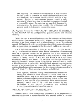 7
and suffering. The fact that a damage award is large does not
in itself render it excessive nor does it indicate that the jury
was motivated by improper consideration in arriving at the
award. Rather, a compensatory damage award is only
excessive if it is so large that it exceeds the maximum limit of
a reasonable range. In reviewing an award of damages for
excessiveness, the court may consider the philosophy and
general trend of decisions in comparable cases.
R.J. Reynolds Tobacco Co. v. Odom, No. 4D14-3867, 2016 WL 6992162, at
*2 (Fla. 4th DCA Nov. 30, 2016) (internal quotation marks and citations
omitted).
“When it comes to wrongful death awards, including those in the Engle
context, courts have drawn a distinction between compensatory damages
awarded to surviving spouses and to adult children.” Id. at *3 (emphasis
added). RJR primarily relies on adult surviving children cases in support
of its argument that the awards to the Decedent’s children are excessive.
In R.J. Reynolds Tobacco Co. v. Webb, 93 So. 3d 331, 337 (Fla. 1st DCA
2012), the First District reversed an $8 million award to an adult surviving
child of a cigarette smoker on the grounds that it was excessive as
compared to other similar Engle awards. Citing to Webb, in Philip Morris
USA Inc. v. Putney, 199 So. 3d 465, 470 (Fla. 4th DCA 2016), this Court
considered whether the impact of a decedent’s illness and subsequent
death on her adult, independently living children was sufficient to justify
a $5 million award to each child. We held that it was not, concluding that
awards of such magnitude are reserved for cases involving “much closer
relationships between the parties and the decedents during the decedent’s
illness.” Id. at 471. Most recently, in Odom, we held that:
Read together, Webb and Putney establish that no matter how
strong the emotional bond between an adult child and a
decedent parent may be, an adult child who lives independent
of the parent during the parent’s smoking related illness and
death is not entitled to multi-million dollar compensatory
damages award, even if the child was involved in the
facilitation of the parent’s treatments and suffered
tremendous grief over the loss of the parent.
Odom, No. 4D14-3867, 2016 WL 6992162, at *4.
However, none of these cases provide guidance as to the proper amount
of compensation due to a surviving child who was still a child at the time
 