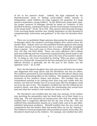 8
of his or her parent’s death. Indeed, the logic employed by the
aforementioned cases in finding multi-million dollar awards to
independent, adult children too large supports the propriety of a large
award to dependent, young children. As the Webb court made quite clear,
the proper measure of damages should be based on “evidence of [the
decedent’s] illness, subsequent death, and the noneconomic consequences
of the death itself.” 93 So. 3d at 339. This amount will obviously be larger
if the surviving family member was “wholly dependent on [the decedent’s]
companionship, instruction and guidance” at the time the decedent died.
Id.
There are no published Engle opinions discussing the proper measure
of damages where the smoker’s surviving children were minors when the
smoker died. Indeed, there are few published Florida opinions discussing
the proper amount of compensation due to a minor child who wrongfully
loses a parent. One such case is Citrus County v. McQuillin, 840 So. 2d
343, 347 (Fla. 5th DCA 2003). There, the court affirmed a $4.4 million
pain and suffering and loss of parental companionship award made to the
decedent’s son, who was seven years old at the time of his mother’s death.
Id. In doing so, the court concluded by writing: “Who can place a dollar
value on a human life, measured by the loss and grief of a loved one? That
difficult decision is generally one for the jury or fact finder, not the
appellate court.” Id. at 348.
Here, the Decedent’s daughter was only nine years old when her mother
was diagnosed with lung cancer and the Decedent’s son was an infant.
The evidence presented at trial established that the Decedent’s illness and
death had a devastating effect on the children. The daughter retained vivid
memories of her mother’s illness and decline. She testified that she
remembered wanting to do nothing more than hug and cuddle with her
mother, but that her mother was in so much pain that the daughter could
not even lay next to her. The daughter testified that she felt robbed by her
mother’s death, and often thinks about the relationship they would have
had and what her mother’s role would have been in her life.
The Decedent’s son testified that his only true memory of his mother
was watching the paramedics take her dead body out of their home in a
body bag. The son lamented not having more time with his mother and
testified that it negatively affected him for the rest of his life. The son
suffered from abandonment anxiety as a small child, and as he got older,
exhibited behavioral problems. Plaintiff testified that the son could not
comprehend that his mother died and would often cry out for “mommy.”
The children’s eventual stepmother also provided accounts of the effect the
Decedent’s death had on the children. For example, she testified that after
 