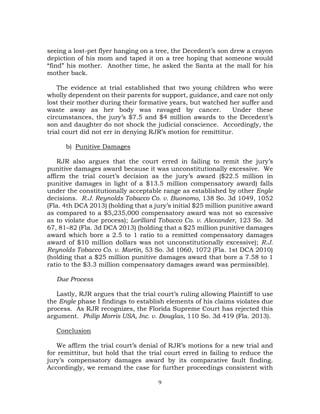9
seeing a lost-pet flyer hanging on a tree, the Decedent’s son drew a crayon
depiction of his mom and taped it on a tree hoping that someone would
“find” his mother. Another time, he asked the Santa at the mall for his
mother back.
The evidence at trial established that two young children who were
wholly dependent on their parents for support, guidance, and care not only
lost their mother during their formative years, but watched her suffer and
waste away as her body was ravaged by cancer. Under these
circumstances, the jury’s $7.5 and $4 million awards to the Decedent’s
son and daughter do not shock the judicial conscience. Accordingly, the
trial court did not err in denying RJR’s motion for remittitur.
b) Punitive Damages
RJR also argues that the court erred in failing to remit the jury’s
punitive damages award because it was unconstitutionally excessive. We
affirm the trial court’s decision as the jury’s award ($22.5 million in
punitive damages in light of a $13.5 million compensatory award) falls
under the constitutionally acceptable range as established by other Engle
decisions. R.J. Reynolds Tobacco Co. v. Buonomo, 138 So. 3d 1049, 1052
(Fla. 4th DCA 2013) (holding that a jury’s initial $25 million punitive award
as compared to a $5,235,000 compensatory award was not so excessive
as to violate due process); Lorillard Tobacco Co. v. Alexander, 123 So. 3d
67, 81–82 (Fla. 3d DCA 2013) (holding that a $25 million punitive damages
award which bore a 2.5 to 1 ratio to a remitted compensatory damages
award of $10 million dollars was not unconstitutionally excessive); R.J.
Reynolds Tobacco Co. v. Martin, 53 So. 3d 1060, 1072 (Fla. 1st DCA 2010)
(holding that a $25 million punitive damages award that bore a 7.58 to 1
ratio to the $3.3 million compensatory damages award was permissible).
Due Process
Lastly, RJR argues that the trial court’s ruling allowing Plaintiff to use
the Engle phase I findings to establish elements of his claims violates due
process. As RJR recognizes, the Florida Supreme Court has rejected this
argument. Philip Morris USA, Inc. v. Douglas, 110 So. 3d 419 (Fla. 2013).
Conclusion
We affirm the trial court’s denial of RJR’s motions for a new trial and
for remittitur, but hold that the trial court erred in failing to reduce the
jury’s compensatory damages award by its comparative fault finding.
Accordingly, we remand the case for further proceedings consistent with
 
