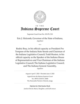 I N T H E
Indiana Supreme Court
Supreme Court Case No. 21S-PL-518
Eric J. Holcomb, Governor of the State of Indiana,
Appellant
–v–
Rodric Bray, in his official capacity as President Pro
Tempore of the Indiana State Senate and Chairman of
the Indiana Legislative Council; Todd Huston, in his
official capacity as the Speaker of the Indiana House
of Representatives and Vice-Chairman of the Indiana
Legislative Council; The Indiana Legislative Council;
and The Indiana General Assembly,
Appellees
Argued: April 7, 2022 | Decided: June 3, 2022
Appeal from the Marion Superior Court
No. 49D12-2104-PL-14068
The Honorable Patrick J. Dietrick, Judge
Opinion by Chief Justice Rush
Justices David, Massa, Slaughter, and Goff concur.
FILED
C L E R K
Indiana Supreme Court
Court of Appeals
and Tax Court
Jun 03 2022, 12:39 pm
 