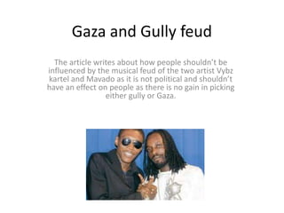 Gaza and Gully feud
The article writes about how people shouldn’t be
influenced by the musical feud of the two artist Vybz
kartel and Mavado as it is not political and shouldn’t
have an effect on people as there is no gain in picking
either gully or Gaza.
 