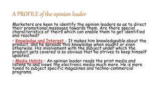 A PROFILE of the opinion leader
Marketers are keen to identify the opinion leaders so as to direct
their promotional messages towards them. Are there special
characteristics of theirs which can enable them to get identified
and reached?
• Knowledge and Interest - It makes him knowledgeable about the
product, and he spreads this knowledge when sought or even
otherwise. His involvement with the subject under which the
product gets covered is so obvious that he strives to keep himself
updated.
• Media Habits – An opinion leader reads the print media and
listens to and views the electronic media much more. He is more
tuned to subject specific magazines and techno-commercial
programs.
 