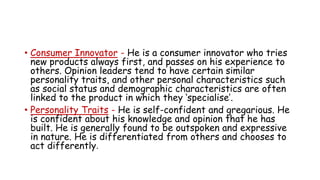 • Consumer Innovator - He is a consumer innovator who tries
new products always first, and passes on his experience to
others. Opinion leaders tend to have certain similar
personality traits, and other personal characteristics such
as social status and demographic characteristics are often
linked to the product in which they ‘specialise’.
• Personality Traits - He is self-confident and gregarious. He
is confident about his knowledge and opinion that he has
built. He is generally found to be outspoken and expressive
in nature. He is differentiated from others and chooses to
act differently.
 