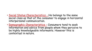 • Social Status Characteristics - He belongs to the same
social class as that of the consumer to engage in horizontal
interpersonal communication.
• Demographic Characteristics – Consumers tend to seek
information and advice from people whom they perceive to
be highly knowledgeable informants. However this is
contextual in nature.
 