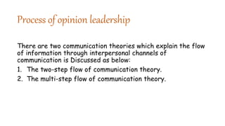 Process of opinion leadership
There are two communication theories which explain the flow
of information through interpersonal channels of
communication is Discussed as below:
1. The two-step flow of communication theory.
2. The multi-step flow of communication theory.
 