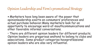 Opinion Leadership and Firm’s promotional Strategy
• Marketers have long been aware of the power that
opinionleadership exerts on consumers’ preferences and
actual purchase behavior.Many marketers look for an
opportunity to encourage word-of-mouthcommunications and
other favorable informal conversations.
• There are different opinion leaders for different products.
Opinion leaders are gregarious andtend to belong to clubs and
associations. Some product categories haveprofessional
opinion leaders who are also very influential.
 