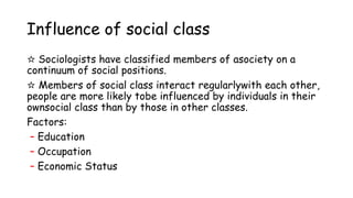 Influence of social class
☆ Sociologists have classified members of asociety on a
continuum of social positions.
☆ Members of social class interact regularlywith each other,
people are more likely tobe influenced by individuals in their
ownsocial class than by those in other classes.
Factors:
– Education
– Occupation
– Economic Status
 