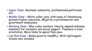 • Upper Class– Business community, professionals,politicians
etc.
• Middle Class – White collar jobs, with many of themhaving
pursued higher education. Majority is privatesector and
government employees.
• Working Class – Blue collar workers. Heavily depend onfamily
members for economic and social support. Theyhave a local
orientation. More likely to spend than save.
• Low End Class – Below poverty line(BPL). With lightregular
income also included.
 