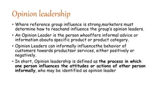 Opinion leadership
• Where reference group influence is strong,marketers must
determine how to reachand influence the group’s opinion leaders.
• An Opinion Leader is the person whooffers informal advice or
information abouta specific product or product category.
• Opinion Leaders can informally influencethe behavior of
customers towards productsor services, either positively or
negatively.
• In short, Opinion leadership is defined as the process in which
one person influences the attitudes or actions of other person
informally, who may be identified as opinion leader.
 