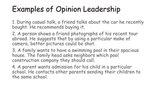 Examples of Opinion Leadership
1. During casual talk, a friend talks about the car he recently
bought. He recommends buying it.
2. A person shows a friend photographs of his recent tour
abroad. He suggests that by using a particular make of
camera, better pictures could be shot.
3. A family wants to have a swimming pool in their spacious
house. The family head asks neighbors which pool
construction company they should call.
4. A parent wants admission for his child in a particular
school. He contacts other parents sending their children to
the same school.
 