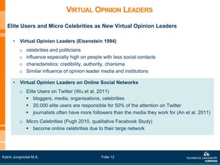 VIRTUAL OPINION LEADERS
   Elite Users and Micro Celebrities as New Virtual Opinion Leaders

      •   Virtual Opinion Leaders (Eisenstein 1994)
          o   celebrities and politicians
          o   influence especially high on people with less social contacts
          o   characteristics: credibility, authority, charisma
          o   Similar influence of opinion leader media and institutions

      •   Virtual Opinion Leaders on Online Social Networks
          o Elite Users on Twitter (Wu et al. 2011)
             bloggers, media, organisations, celebrities
             20.000 elite users are responsible for 50% of the attention on Twitter
             journalists often have more followers than the media they work for (An et al. 2011)
          o Micro Celebrities (Pugh 2010, qualitative Facebook Study)
             become online celebrities due to their large network




Katrin Jungnickel M.A.                           Folie 12
 