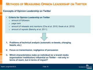 METHODS OF MEASURING OPINION LEADERSHIP ON TWITTER
   Concepts of Opinion Leadership on Twitter

       • Criteria for Opinion Leadership on Twitter
         o amount of followers
         o page rank
         o amount of retweets and mentions (Cha et al. 2010, Kwak et al. 2010)
         o amount of reposts (Bakshy et al. 2011)




       1. Problems of technical analysis (automatic re-tweets, changing
          tweets, etc.)

       2. Focus on transmission, negligence of persuasion

       3. Which characteristics make an individual (or a brand/ media
          organisation/ instititution) influential on Twitter – not only in
          terms of reach, but in terms of impact?


Katrin Jungnickel M.A.                         Folie 16
 