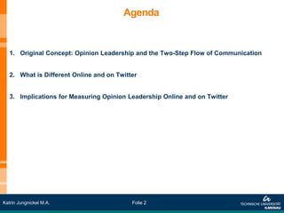 Agenda


   1. Original Concept: Opinion Leadership and the Two-Step Flow of Communication


   2. What is Different Online and on Twitter


   3. Implications for Measuring Opinion Leadership Online and on Twitter




Katrin Jungnickel M.A.                     Folie 2
 