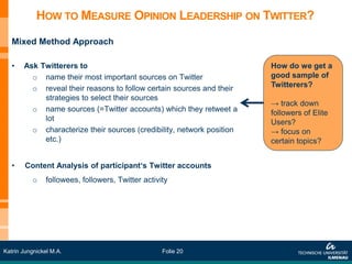 HOW TO MEASURE OPINION LEADERSHIP ON TWITTER?
   Mixed Method Approach

   •   Ask Twitterers to                                               How do we get a
         o name their most important sources on Twitter                good sample of
         o reveal their reasons to follow certain sources and their    Twitterers?
            strategies to select their sources
                                                                       → track down
         o name sources (=Twitter accounts) which they retweet a       followers of Elite
            lot                                                        Users?
         o characterize their sources (credibility, network position   → focus on
            etc.)                                                      certain topics?


   •    Content Analysis of participant‘s Twitter accounts
          o    followees, followers, Twitter activity




Katrin Jungnickel M.A.                             Folie 20
 
