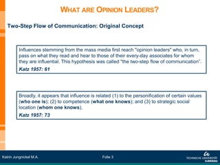 WHAT ARE OPINION LEADERS?
   Two-Step Flow of Communication: Original Concept



          Influences stemming from the mass media first reach "opinion leaders" who, in turn,
          pass on what they read and hear to those of their every-day associates for whom
          they are influential. This hypothesis was called "the two-step flow of communication”.
          Katz 1957: 61




          Broadly, it appears that influence is related (1) to the personification of certain values
          (who one is); (2) to competence (what one knows); and (3) to strategic social
          location (whom one knows).
          Katz 1957: 73




Katrin Jungnickel M.A.                             Folie 3
 