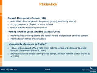 PERSUASION


     •   Network Homogeneity (Schenk 1994)
         o political talk often happens in the primary group (close family friends)
         o strong congruence of opinions in the network
         o opinion leaders represent group norms
     •   Framing in Online Social Networks (Maireder 2011)
         o intermediaries provide patterns and frames for the interpretation of media content
         o intermediation frames are persuasive

     •   Heterogeneity of opinions on Twitter?
         o 18% of left wings and 57% of right wings get into contact with dissonant political
           opinions via retweets (An et al. 2011)
         o retweet-network is divided in two political camps, mention network isn‘t (Conover et
           al. 2011)




Katrin Jungnickel M.A.                           Folie 8
 