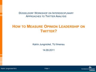 DÜSSELDORF WORKSHOP ON INTERDISCIPLINARY
                              APPROACHES TO TWITTER ANALYSIS


               HOW TO MEASURE OPINION LEADERSHIP ON
                            TWITTER?


                                   Katrin Jungnickel, TU Ilmenau

                                            14.09.2011




Katrin Jungnickel M.A.                       Folie 1
 