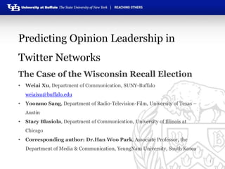 Predicting Opinion Leadership in
Twitter Networks
The Case of the Wisconsin Recall Election
•

Weiai Xu, Department of Communication, SUNY-Buffalo
weiaixu@buffalo.edu

•

Yoonmo Sang, Department of Radio-Television-Film, University of Texas –
Austin

•

Stacy Blasiola, Department of Communication, University of Illinois at

Chicago
•

Corresponding author: Dr.Han Woo Park, Associate Professor, the
Department of Media & Communication, YeungNam University, South Korea
1

 