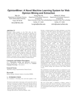 OpinionMiner: A Novel Machine Learning System for Web
             Opinion Mining and Extraction
                    Wei Jin                                        Hung Hay Ho                             Rohini K. Srihari
   Department of Computer Science                    Department of Computer Science & Department of Computer Science &
    North Dakota State University                                Engineering                            Engineering
              Fargo, ND 58108                       State University of New York at BuffaloState University of New York at Buffalo
                                                                  Buffalo, NY 14260                         Buffalo, NY 14260
           wei.jin@ndsu.edu
                                                             hungho@buffalo.edu                      rohini@cedar.buffalo.edu



ABSTRACT                                                                      become a common practice for online merchants to ask their
Merchants selling products on the Web often ask their                         customers to share their opinions and hands-on experiences on
customers to share their opinions and hands-on experiences on                 products they have purchased. Such information is highly
products they have purchased. Unfortunately, reading through                  valuable to manufacturers, online advertisers and potential
all customer reviews is difficult, especially for popular items,              customers. Unfortunately, reading through all customer reviews
the number of reviews can be up to hundreds or even thousands.                is difficult, especially for popular items, the number of reviews
This makes it difficult for a potential customer to read them to              can be up to hundreds or even thousands. This makes it difficult
make an informed decision. The OpinionMiner system designed                   for a potential customer to read them to make an informed
in this work aims to mine customer reviews of a product and                   decision on whether to purchase the product. This paper aims to
extract high detailed product entities on which reviewers                     design a system that is capable of extracting, learning and
express their opinions. Opinion expressions are identified and                classifying product entities and opinion expressions
opinion orientations for each recognized product entity are                   automatically from product reviews. A novel lexicalized HMM-
classified as positive or negative. Different from previous                   based approach is proposed and an opinion mining and
approaches that employed rule-based or statistical techniques,                extraction system, OpinionMiner, has been developed. Our
we propose a novel machine learning approach built under the                  objective in this system is to answer the following questions:
framework of lexicalized HMMs. The approach naturally                         given a particular product, 1) how to automatically extract
integrates multiple important linguistic features into automatic              potential product entities and opinion entities from the reviews?
learning. In this paper, we describe the architecture and main                2) how to identify opinion sentences which describe each
components of the system. The evaluation of the proposed                      extracted product entity? and 3) how to determine opinion
method is presented based on processing the online product                    orientation (positive or negative) given each recognized product
reviews from Amazon and other publicly available datasets.                    entity? Different from previous approaches that have mostly
                                                                              relied on rule-based techniques [3, 4] or statistic information
                                                                              [10, 13], we propose a new framework that naturally integrates
Categories and Subject Descriptors                                            multiple linguistic features (e.g., part-of-speech, phrases’
H.3.3 [Information Storage and Retrieval]: Information                        internal formation patterns, and surrounding contextual clues of
Search and Retrieval – Information filtering. I.2.7 [Natural                  words/phrases) into automatic learning. The experimental
Language Processing] – Text analysis                                          results demonstrate the effectiveness of the proposed approach
                                                                              in web opinion mining and extraction from online product
General Terms                                                                 reviews.
Algorithms, Design, Experimentation, Human Factors                            Our contributions in this paper include: (1) a proposal of a new
                                                                              machine learning framework that naturally integrates multiple
Keywords                                                                      linguistic features into web opinion mining and extraction; (2) a
Opinion Mining, Sentiment Analysis, Lexicalized HMMs                          proposal of a unified and self-adaptive tagging approach
                                                                              including use of dictionary, token transformations and
                                                                              bootstrapping; (3) a proposal of an effective approach of
1. INTRODUCTION                                                               extracting complex product entities, opinion expressions, as well
As e-commerce is becoming more and more popular, it has                       as infrequently mentioned entities from reviews; (4) a proposal
                                                                              of a practically effective system design.
 Permission to make digital or hard copies of all or part of this work for
                                                                              The rest of this paper is organized as follows: section 2
 personal or classroom use is granted without fee provided that copies are
 not made or distributed for profit or commercial advantage and that          discusses related work. Section 3 describes in detail the system
 copies bear this notice and the full citation on the first page. To copy     framework and each system component. We report in section 4
 otherwise, or republish, to post on servers or to redistribute to lists,     our experimental results and give our conclusions on this work
 requires prior specific permission and/or a fee.                             in section 5.
 KDD’09, June 28–July 1, 2009, Paris, France.
 Copyright 2009 ACM 978-1-60558-495-9/09/06…$5.00.
 