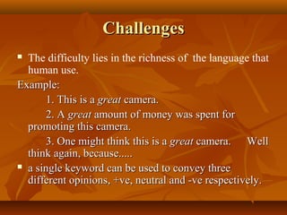 Challenges
The difficulty lies in the richness of the language that
human use.
Example:
1. This is a great camera.
2. A great amount of money was spent for
promoting this camera.
3. One might think this is a great camera. Well
think again, because.....
 a single keyword can be used to convey three
different opinions, +ve, neutral and -ve respectively.


 