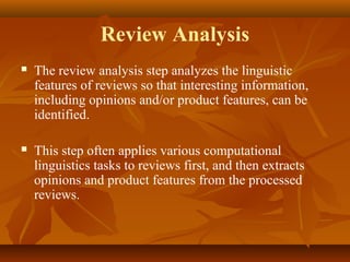 Review Analysis


The review analysis step analyzes the linguistic
features of reviews so that interesting information,
including opinions and/or product features, can be
identified.



This step often applies various computational
linguistics tasks to reviews first, and then extracts
opinions and product features from the processed
reviews.

 