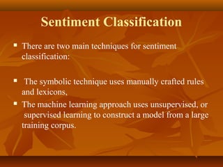 Sentiment Classification


There are two main techniques for sentiment
classification:



The symbolic technique uses manually crafted rules
and lexicons,
The machine learning approach uses unsupervised, or
supervised learning to construct a model from a large
training corpus.



 