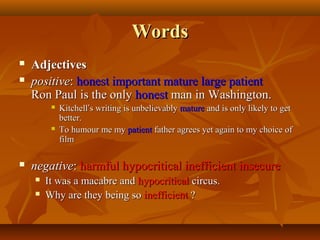 Words



Adjectives
positive: honest important mature large patient
Ron Paul is the only honest man in Washington.






Kitchell’s writing is unbelievably mature and is only likely to get
better.
To humour me my patient father agrees yet again to my choice of
film

negative: harmful hypocritical inefficient insecure



It was a macabre and hypocritical circus.
Why are they being so inefficient ?

 
