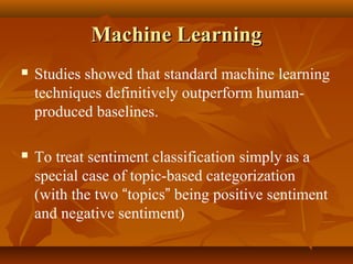 Machine Learning


Studies showed that standard machine learning
techniques definitively outperform humanproduced baselines.



To treat sentiment classification simply as a
special case of topic-based categorization
(with the two “topics” being positive sentiment
and negative sentiment)

 