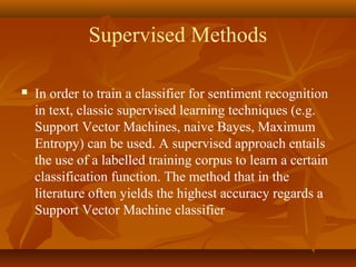 Supervised Methods


In order to train a classifier for sentiment recognition
in text, classic supervised learning techniques (e.g.
Support Vector Machines, naive Bayes, Maximum
Entropy) can be used. A supervised approach entails
the use of a labelled training corpus to learn a certain
classification function. The method that in the
literature often yields the highest accuracy regards a
Support Vector Machine classifier

 