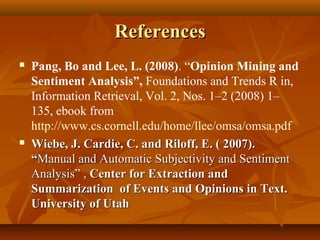 References




Pang, Bo and Lee, L. (2008). “Opinion Mining and
Sentiment Analysis”, Foundations and Trends R in,
Information Retrieval, Vol. 2, Nos. 1–2 (2008) 1–
135, ebook from
http://www.cs.cornell.edu/home/llee/omsa/omsa.pdf
Wiebe, J. Cardie, C. and Riloff, E. ( 2007).
“Manual and Automatic Subjectivity and Sentiment
Analysis” , Center for Extraction and
Summarization of Events and Opinions in Text.
University of Utah

 